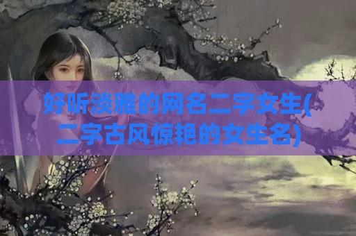 好听淡雅的网名二字女生(二字古风惊艳的女生名)